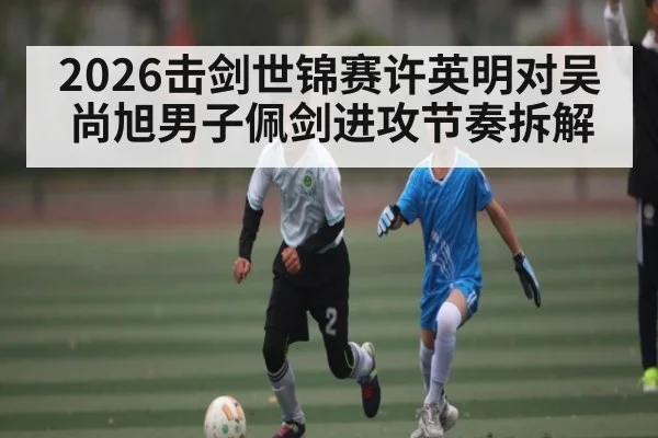 2026击剑世锦赛许英明对吴尚旭男子佩剑进攻节奏拆解
