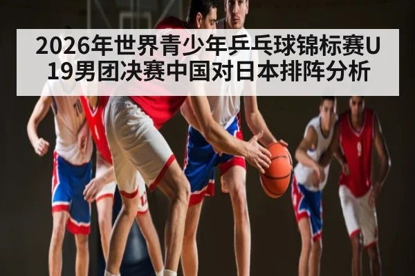2026年世界青少年乒乓球锦标赛U19男团决赛中国对日本排阵分析